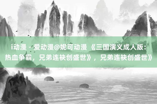 i动漫 - 爱动漫@妮可动漫 《三国演义成人版：热血争霸，兄弟连袂创盛世》，兄弟连袂创盛世》
