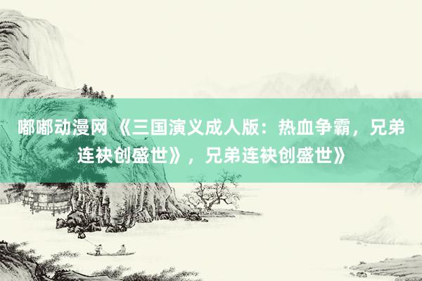 嘟嘟动漫网 《三国演义成人版：热血争霸，兄弟连袂创盛世》，兄弟连袂创盛世》