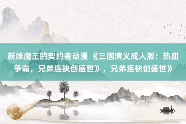 新妹魔王的契约者动漫 《三国演义成人版：热血争霸，兄弟连袂创盛世》，兄弟连袂创盛世》