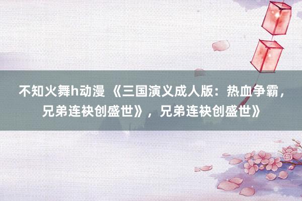 不知火舞h动漫 《三国演义成人版：热血争霸，兄弟连袂创盛世》，兄弟连袂创盛世》