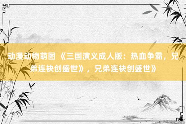 动漫动物萌图 《三国演义成人版：热血争霸，兄弟连袂创盛世》，兄弟连袂创盛世》