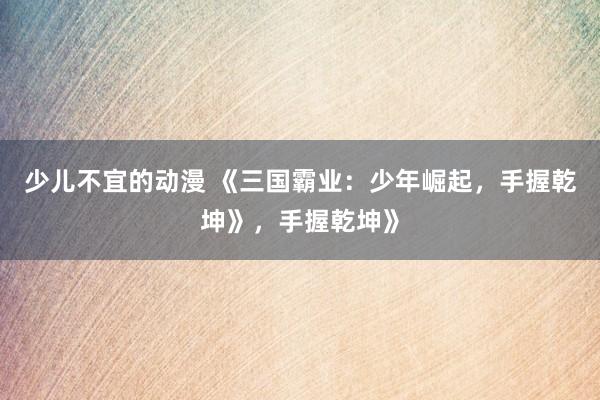 少儿不宜的动漫 《三国霸业：少年崛起，手握乾坤》，手握乾坤》
