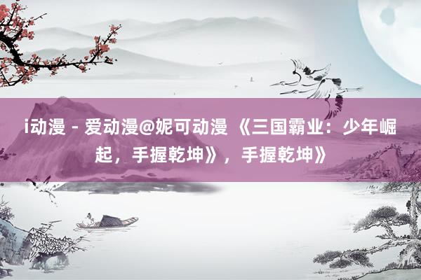 i动漫 - 爱动漫@妮可动漫 《三国霸业：少年崛起，手握乾坤》，手握乾坤》