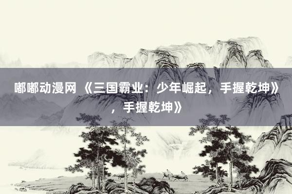 嘟嘟动漫网 《三国霸业：少年崛起，手握乾坤》，手握乾坤》