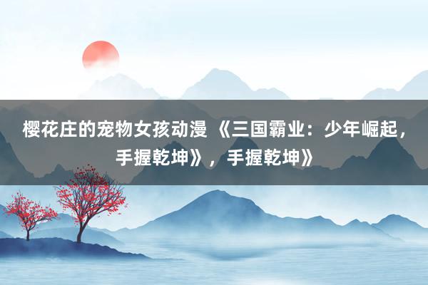 樱花庄的宠物女孩动漫 《三国霸业：少年崛起，手握乾坤》，手握乾坤》