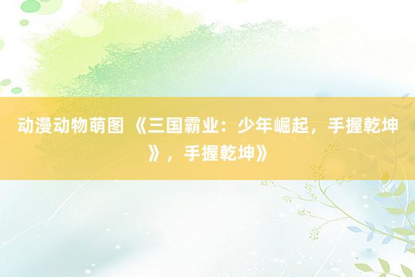 动漫动物萌图 《三国霸业：少年崛起，手握乾坤》，手握乾坤》