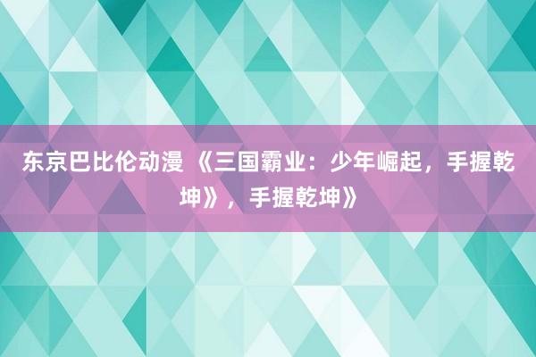 东京巴比伦动漫 《三国霸业：少年崛起，手握乾坤》，手握乾坤》