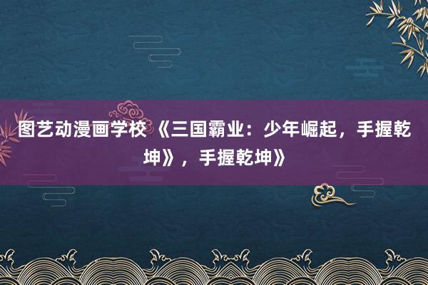 图艺动漫画学校 《三国霸业：少年崛起，手握乾坤》，手握乾坤》