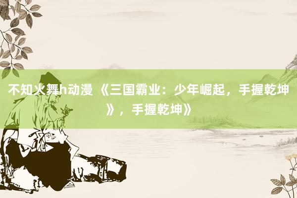 不知火舞h动漫 《三国霸业：少年崛起，手握乾坤》，手握乾坤》