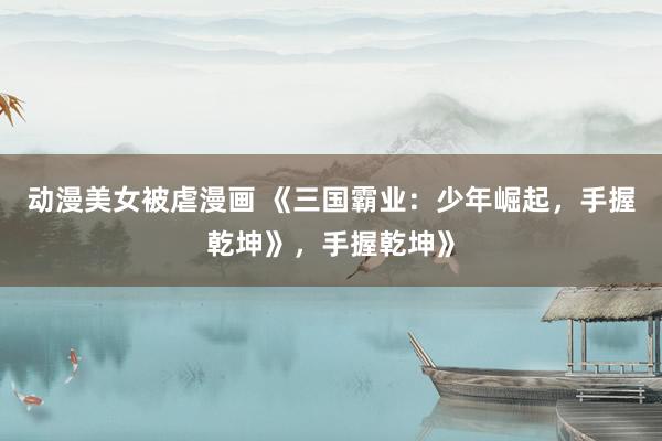 动漫美女被虐漫画 《三国霸业：少年崛起，手握乾坤》，手握乾坤》