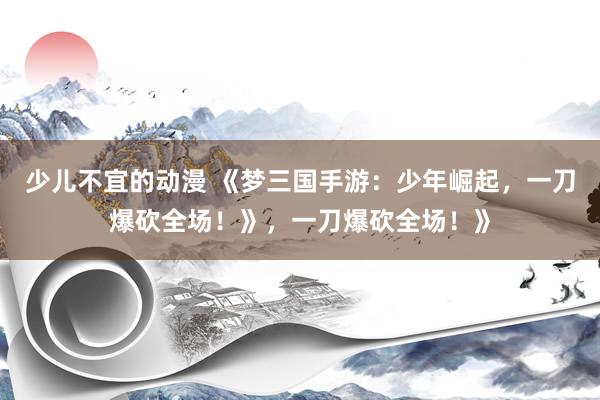 少儿不宜的动漫 《梦三国手游：少年崛起，一刀爆砍全场！》，一刀爆砍全场！》