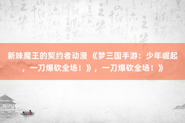 新妹魔王的契约者动漫 《梦三国手游：少年崛起，一刀爆砍全场！》，一刀爆砍全场！》