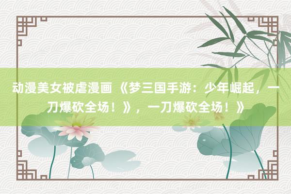 动漫美女被虐漫画 《梦三国手游：少年崛起，一刀爆砍全场！》，一刀爆砍全场！》