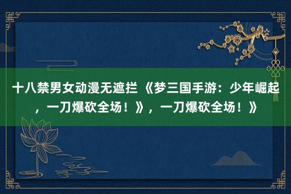 十八禁男女动漫无遮拦 《梦三国手游：少年崛起，一刀爆砍全场！》，一刀爆砍全场！》