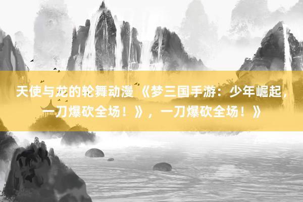 天使与龙的轮舞动漫 《梦三国手游：少年崛起，一刀爆砍全场！》，一刀爆砍全场！》