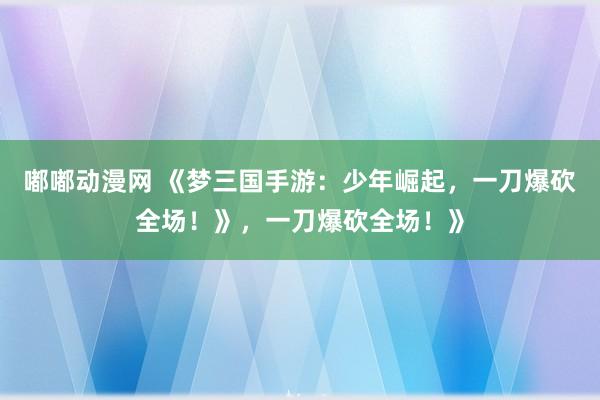 嘟嘟动漫网 《梦三国手游：少年崛起，一刀爆砍全场！》，一刀爆砍全场！》