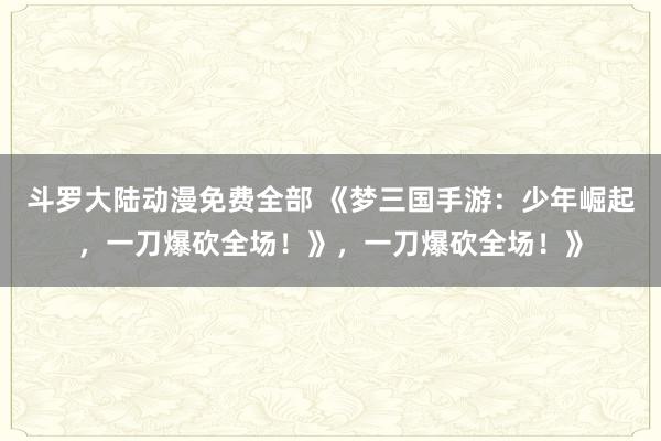 斗罗大陆动漫免费全部 《梦三国手游：少年崛起，一刀爆砍全场！》，一刀爆砍全场！》