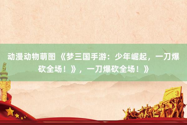 动漫动物萌图 《梦三国手游：少年崛起，一刀爆砍全场！》，一刀爆砍全场！》