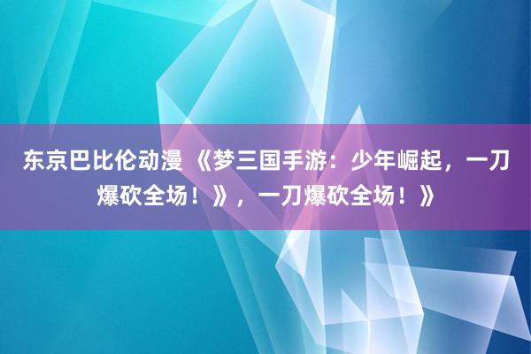 东京巴比伦动漫 《梦三国手游：少年崛起，一刀爆砍全场！》，一刀爆砍全场！》