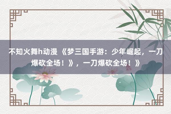 不知火舞h动漫 《梦三国手游：少年崛起，一刀爆砍全场！》，一刀爆砍全场！》
