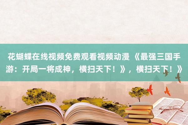 花蝴蝶在线视频免费观看视频动漫 《最强三国手游：开局一将成神，横扫天下！》，横扫天下！》