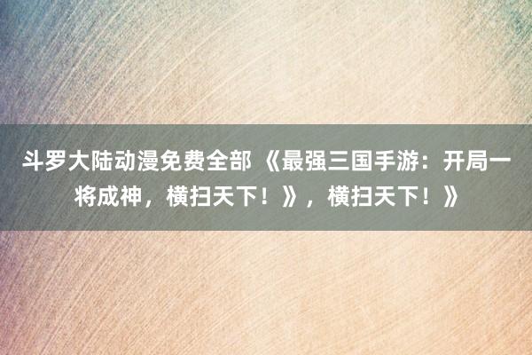 斗罗大陆动漫免费全部 《最强三国手游：开局一将成神，横扫天下！》，横扫天下！》