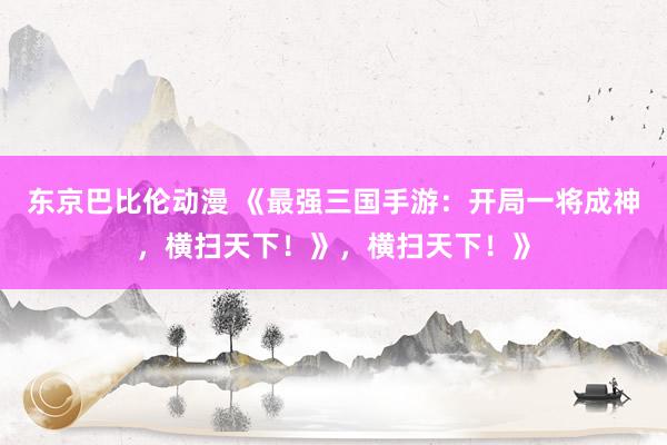 东京巴比伦动漫 《最强三国手游：开局一将成神，横扫天下！》，横扫天下！》