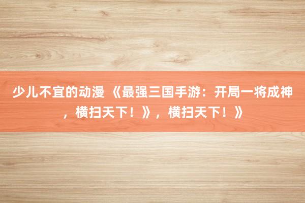 少儿不宜的动漫 《最强三国手游：开局一将成神，横扫天下！》，横扫天下！》