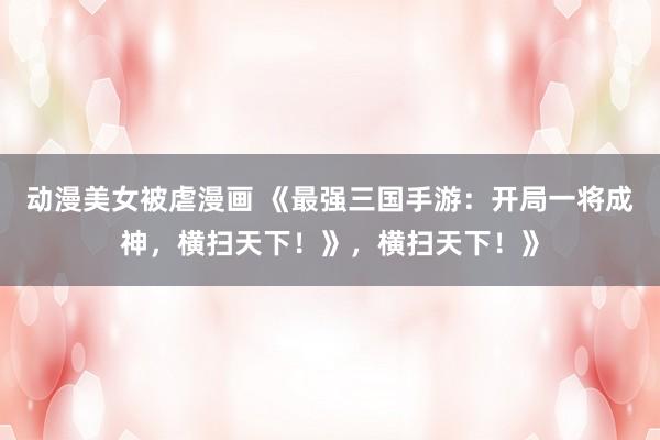 动漫美女被虐漫画 《最强三国手游：开局一将成神，横扫天下！》，横扫天下！》