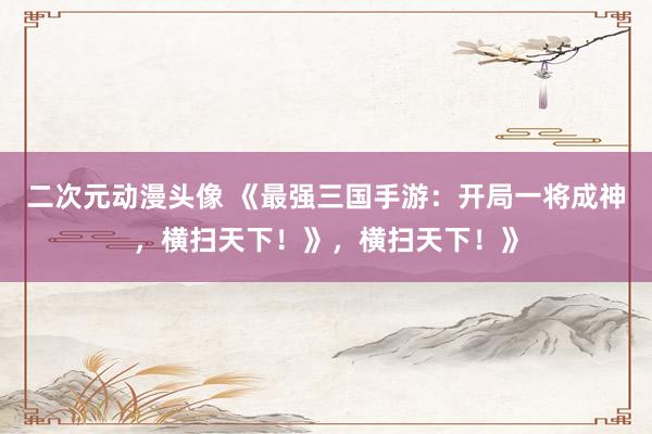 二次元动漫头像 《最强三国手游：开局一将成神，横扫天下！》，横扫天下！》