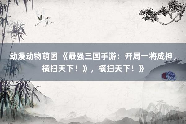 动漫动物萌图 《最强三国手游：开局一将成神，横扫天下！》，横扫天下！》