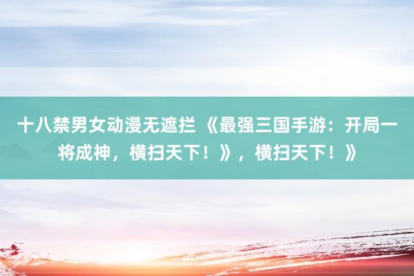 十八禁男女动漫无遮拦 《最强三国手游：开局一将成神，横扫天下！》，横扫天下！》