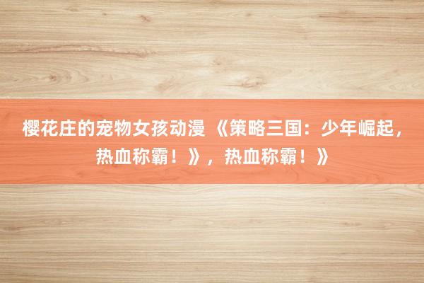 樱花庄的宠物女孩动漫 《策略三国：少年崛起，热血称霸！》，热血称霸！》