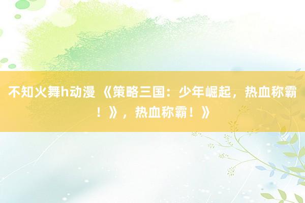 不知火舞h动漫 《策略三国：少年崛起，热血称霸！》，热血称霸！》