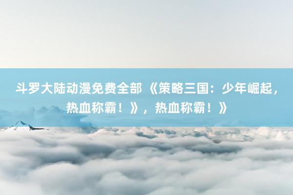 斗罗大陆动漫免费全部 《策略三国：少年崛起，热血称霸！》，热血称霸！》
