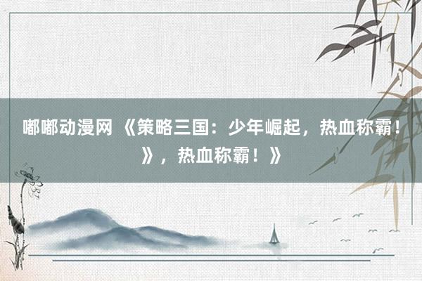 嘟嘟动漫网 《策略三国：少年崛起，热血称霸！》，热血称霸！》
