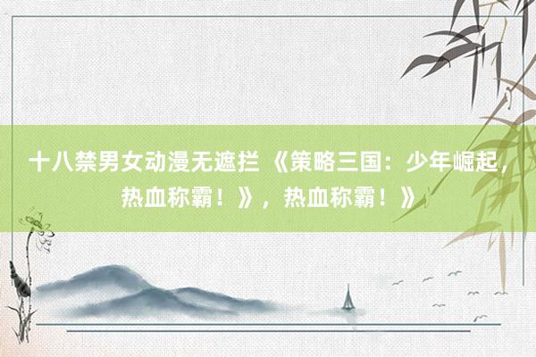 十八禁男女动漫无遮拦 《策略三国：少年崛起，热血称霸！》，热血称霸！》