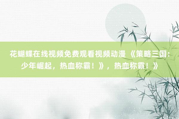 花蝴蝶在线视频免费观看视频动漫 《策略三国：少年崛起，热血称霸！》，热血称霸！》