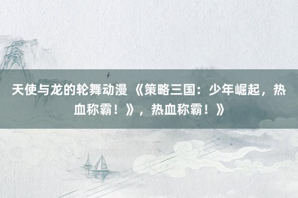 天使与龙的轮舞动漫 《策略三国：少年崛起，热血称霸！》，热血称霸！》