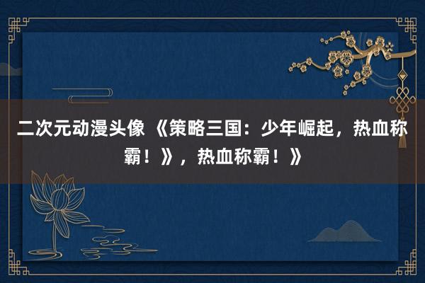二次元动漫头像 《策略三国：少年崛起，热血称霸！》，热血称霸！》