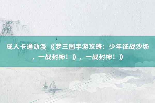 成人卡通动漫 《梦三国手游攻略：少年征战沙场，一战封神！》，一战封神！》