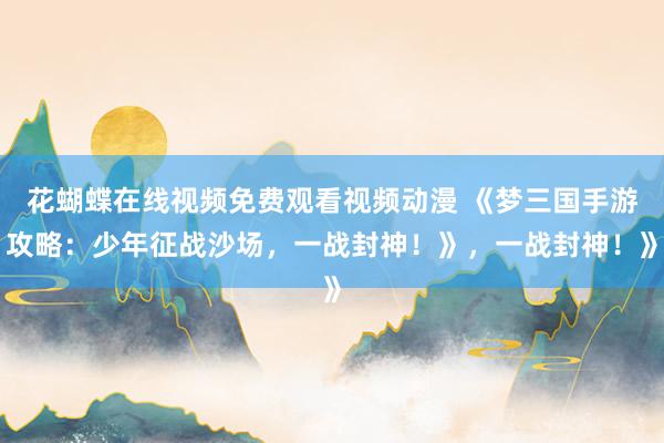 花蝴蝶在线视频免费观看视频动漫 《梦三国手游攻略：少年征战沙场，一战封神！》，一战封神！》