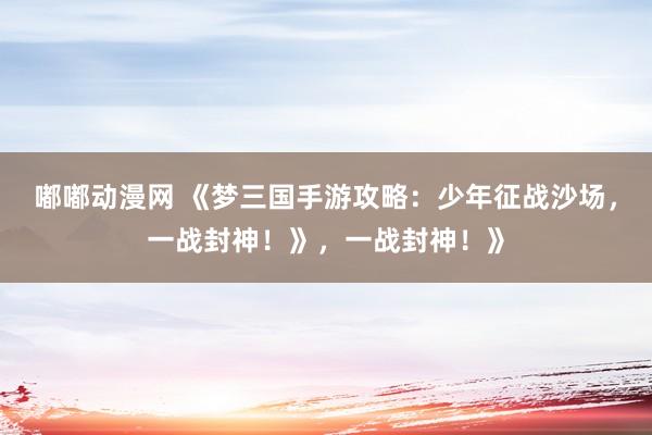 嘟嘟动漫网 《梦三国手游攻略：少年征战沙场，一战封神！》，一战封神！》
