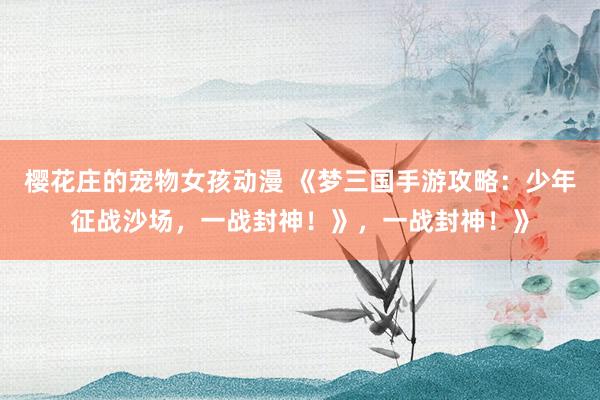 樱花庄的宠物女孩动漫 《梦三国手游攻略：少年征战沙场，一战封神！》，一战封神！》