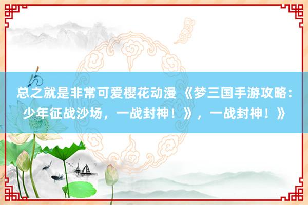 总之就是非常可爱樱花动漫 《梦三国手游攻略：少年征战沙场，一战封神！》，一战封神！》