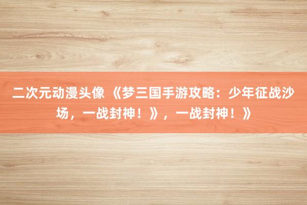 二次元动漫头像 《梦三国手游攻略：少年征战沙场，一战封神！》，一战封神！》