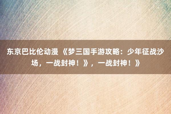 东京巴比伦动漫 《梦三国手游攻略：少年征战沙场，一战封神！》，一战封神！》