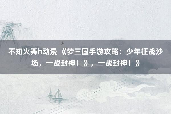 不知火舞h动漫 《梦三国手游攻略：少年征战沙场，一战封神！》，一战封神！》
