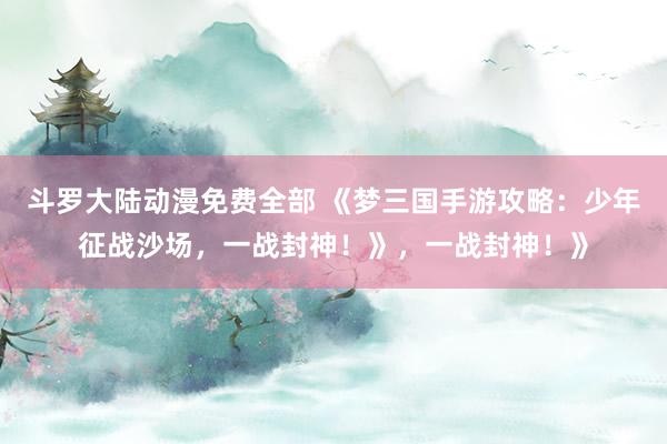 斗罗大陆动漫免费全部 《梦三国手游攻略：少年征战沙场，一战封神！》，一战封神！》