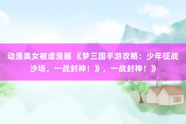 动漫美女被虐漫画 《梦三国手游攻略：少年征战沙场，一战封神！》，一战封神！》